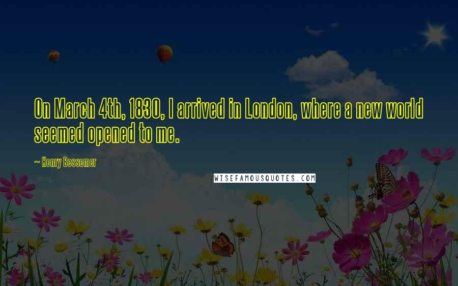 Henry Bessemer Quotes: On March 4th, 1830, I arrived in London, where a new world seemed opened to me.
