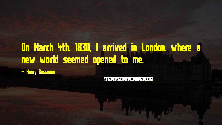 Henry Bessemer Quotes: On March 4th, 1830, I arrived in London, where a new world seemed opened to me.