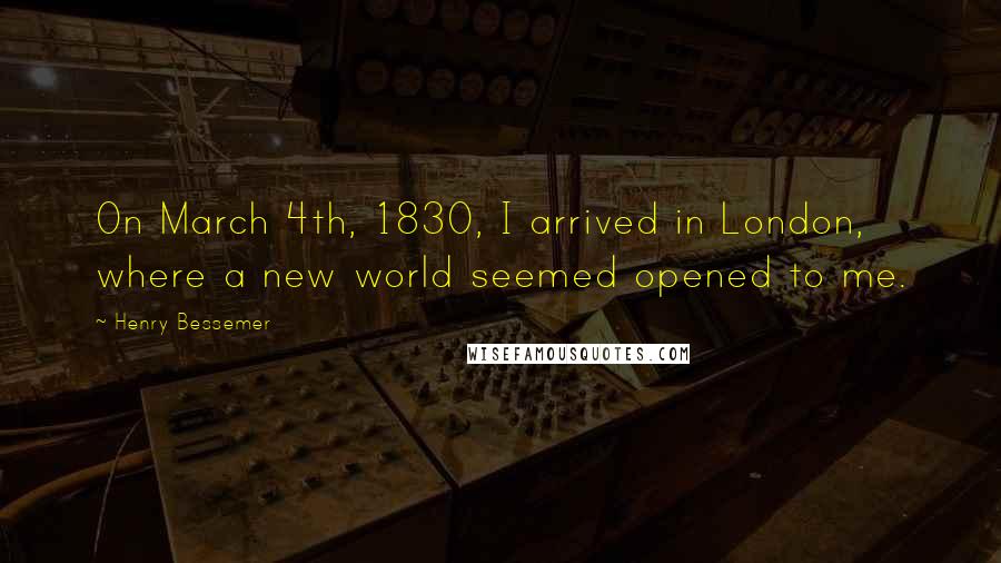 Henry Bessemer Quotes: On March 4th, 1830, I arrived in London, where a new world seemed opened to me.