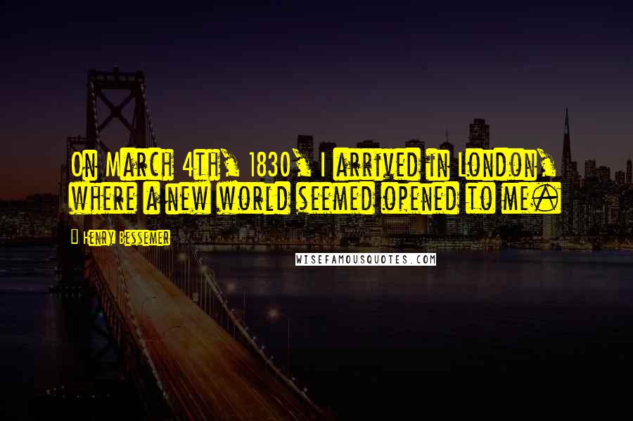 Henry Bessemer Quotes: On March 4th, 1830, I arrived in London, where a new world seemed opened to me.