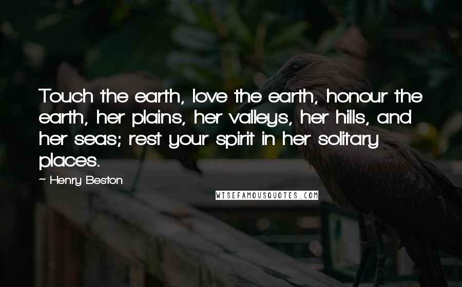 Henry Beston Quotes: Touch the earth, love the earth, honour the earth, her plains, her valleys, her hills, and her seas; rest your spirit in her solitary places.