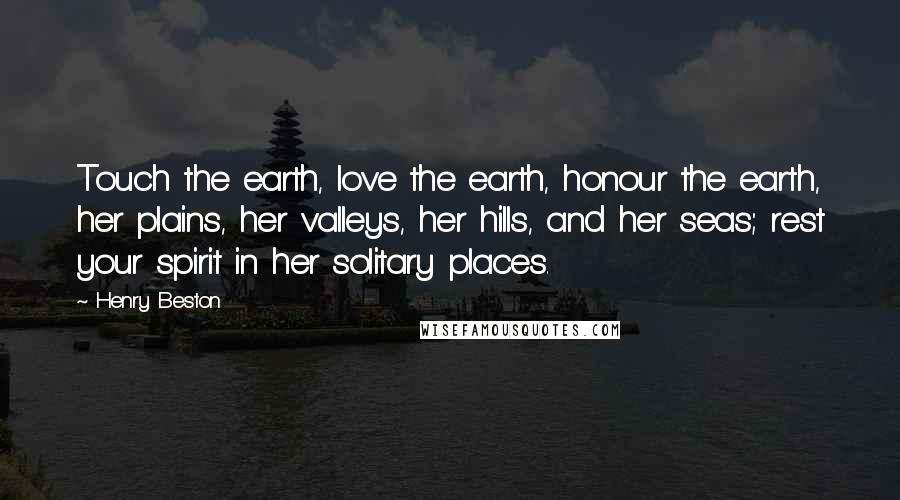 Henry Beston Quotes: Touch the earth, love the earth, honour the earth, her plains, her valleys, her hills, and her seas; rest your spirit in her solitary places.