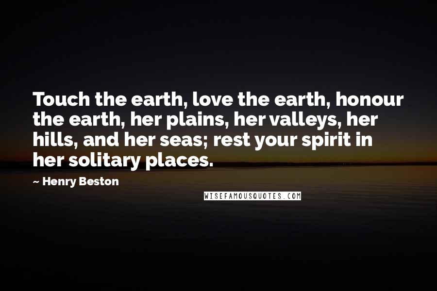 Henry Beston Quotes: Touch the earth, love the earth, honour the earth, her plains, her valleys, her hills, and her seas; rest your spirit in her solitary places.