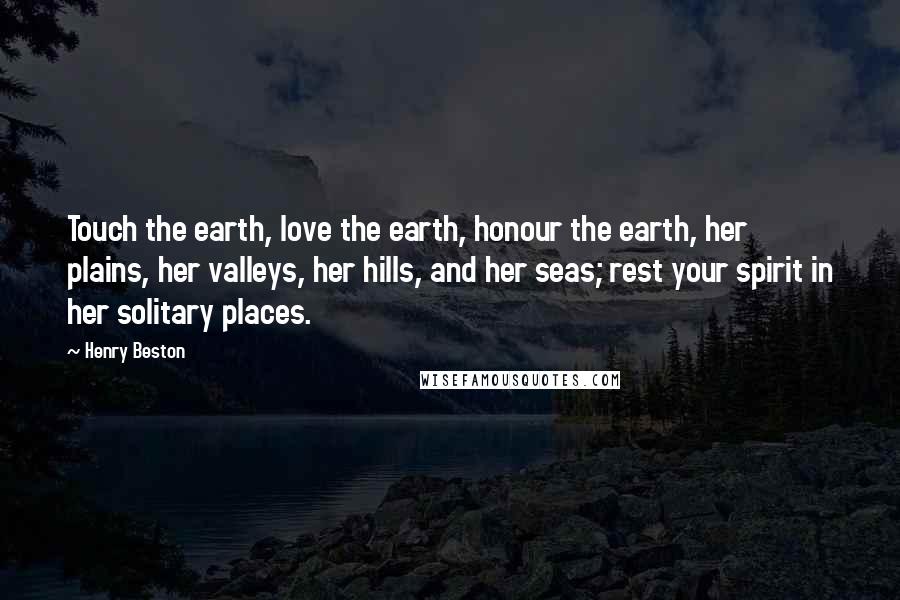 Henry Beston Quotes: Touch the earth, love the earth, honour the earth, her plains, her valleys, her hills, and her seas; rest your spirit in her solitary places.