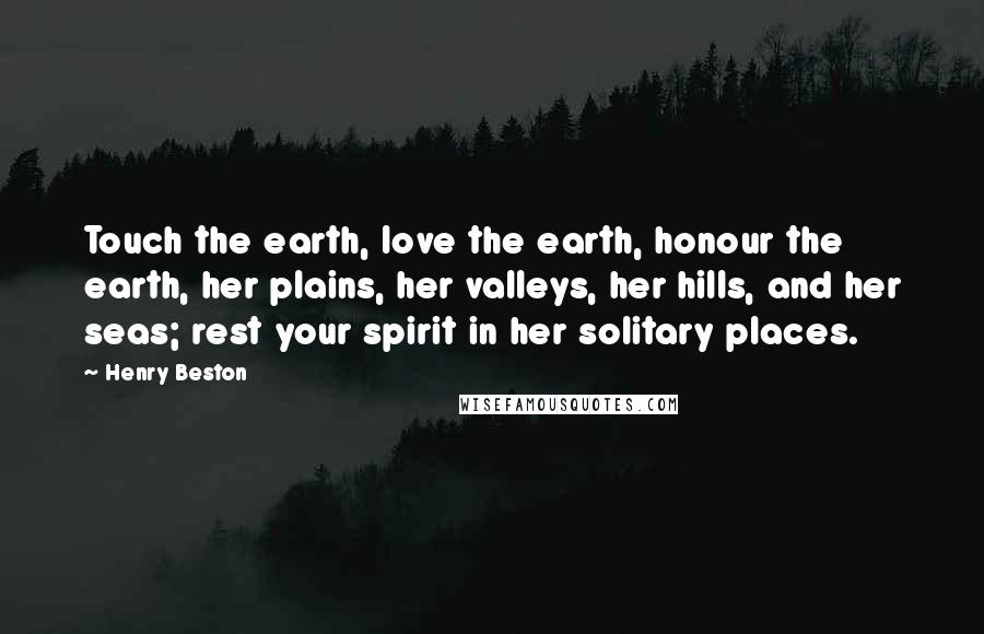 Henry Beston Quotes: Touch the earth, love the earth, honour the earth, her plains, her valleys, her hills, and her seas; rest your spirit in her solitary places.