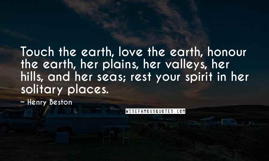 Henry Beston Quotes: Touch the earth, love the earth, honour the earth, her plains, her valleys, her hills, and her seas; rest your spirit in her solitary places.
