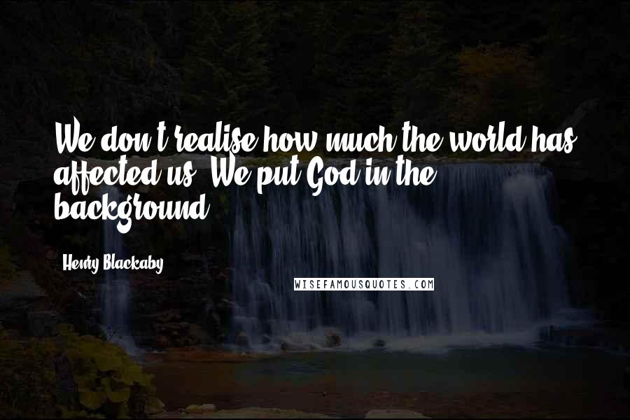 Henry Blackaby Quotes: We don't realise how much the world has affected us. We put God in the background.