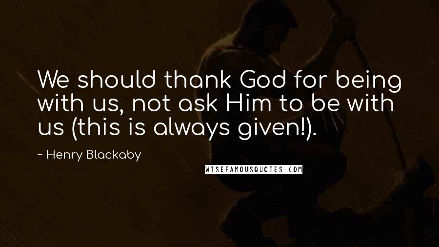 Henry Blackaby Quotes: We should thank God for being with us, not ask Him to be with us (this is always given!).