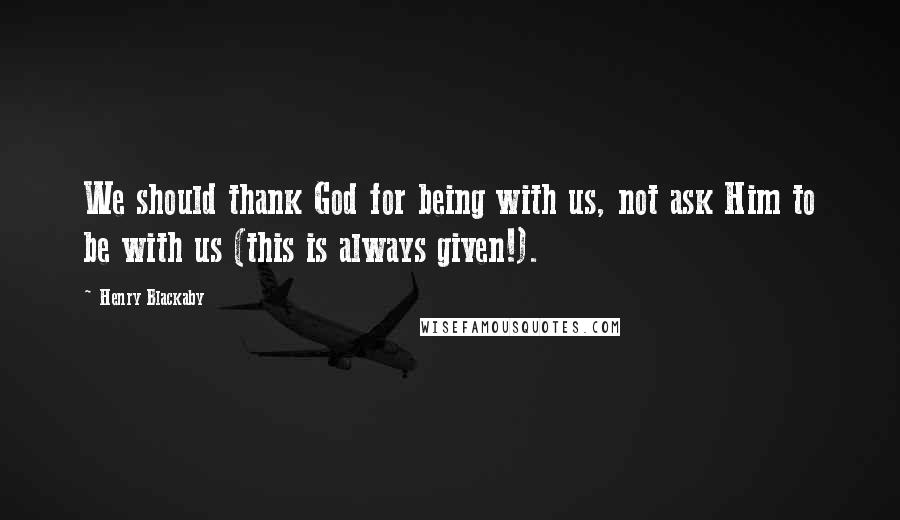 Henry Blackaby Quotes: We should thank God for being with us, not ask Him to be with us (this is always given!).