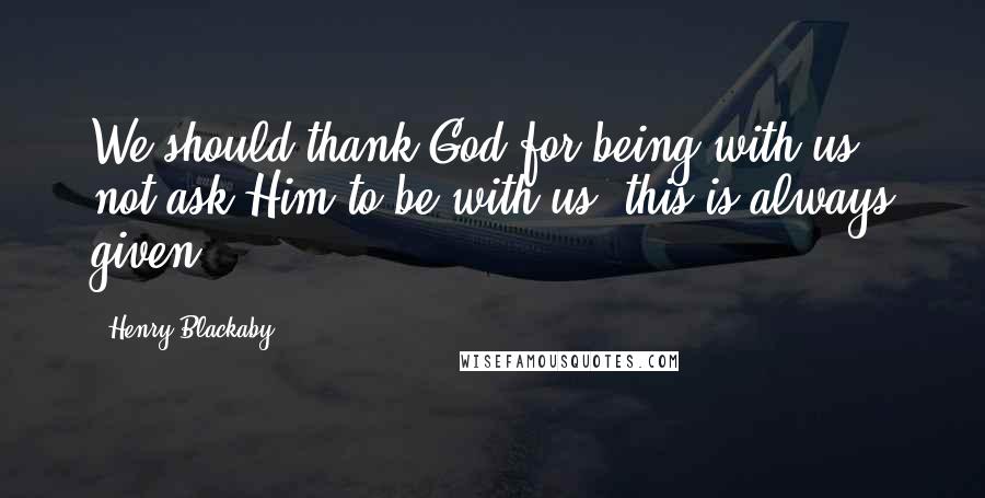 Henry Blackaby Quotes: We should thank God for being with us, not ask Him to be with us (this is always given!).