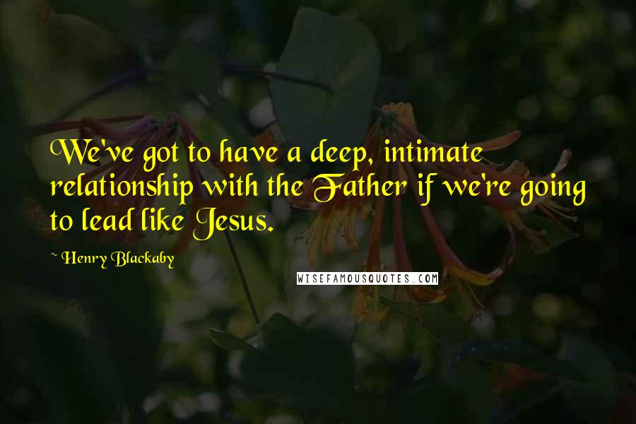 Henry Blackaby Quotes: We've got to have a deep, intimate relationship with the Father if we're going to lead like Jesus.