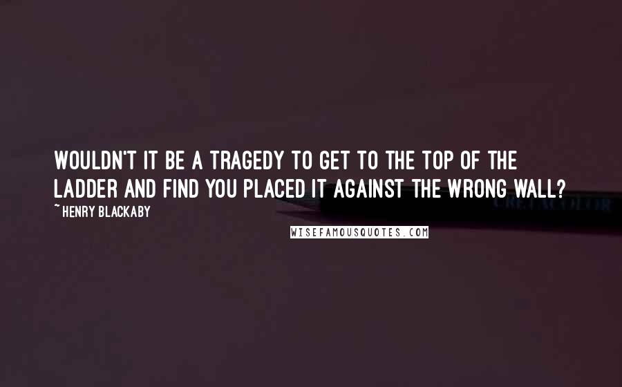 Henry Blackaby Quotes: Wouldn't it be a tragedy to get to the top of the ladder and find you placed it against the wrong wall?