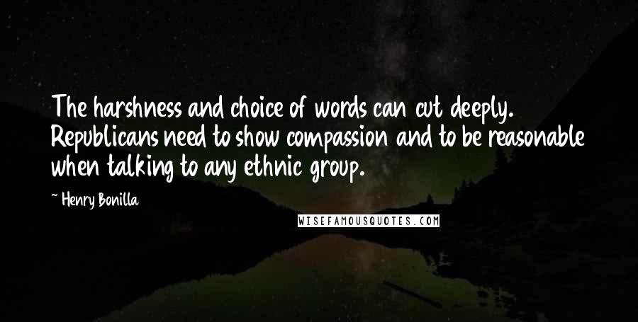 Henry Bonilla Quotes: The harshness and choice of words can cut deeply. Republicans need to show compassion and to be reasonable when talking to any ethnic group.