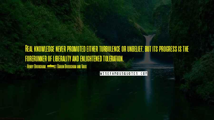 Henry Brougham, 1st Baron Brougham And Vaux Quotes: Real knowledge never promoted either turbulence or unbelief; but its progress is the forerunner of liberality and enlightened toleration.