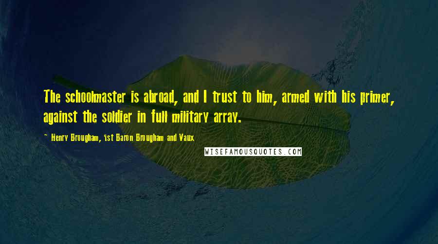 Henry Brougham, 1st Baron Brougham And Vaux Quotes: The schoolmaster is abroad, and I trust to him, armed with his primer, against the soldier in full military array.