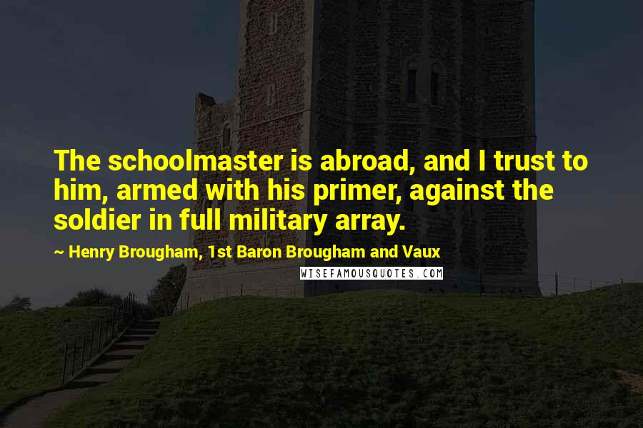 Henry Brougham, 1st Baron Brougham And Vaux Quotes: The schoolmaster is abroad, and I trust to him, armed with his primer, against the soldier in full military array.