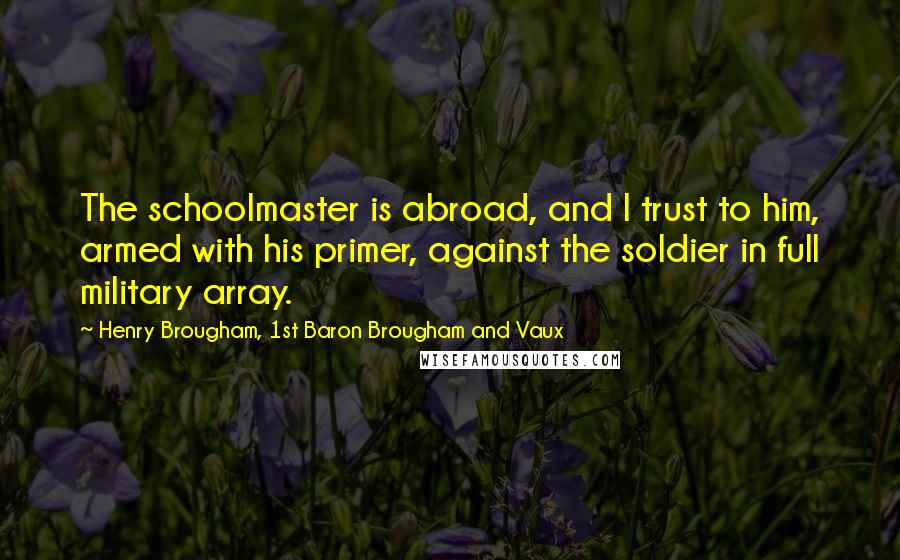 Henry Brougham, 1st Baron Brougham And Vaux Quotes: The schoolmaster is abroad, and I trust to him, armed with his primer, against the soldier in full military array.