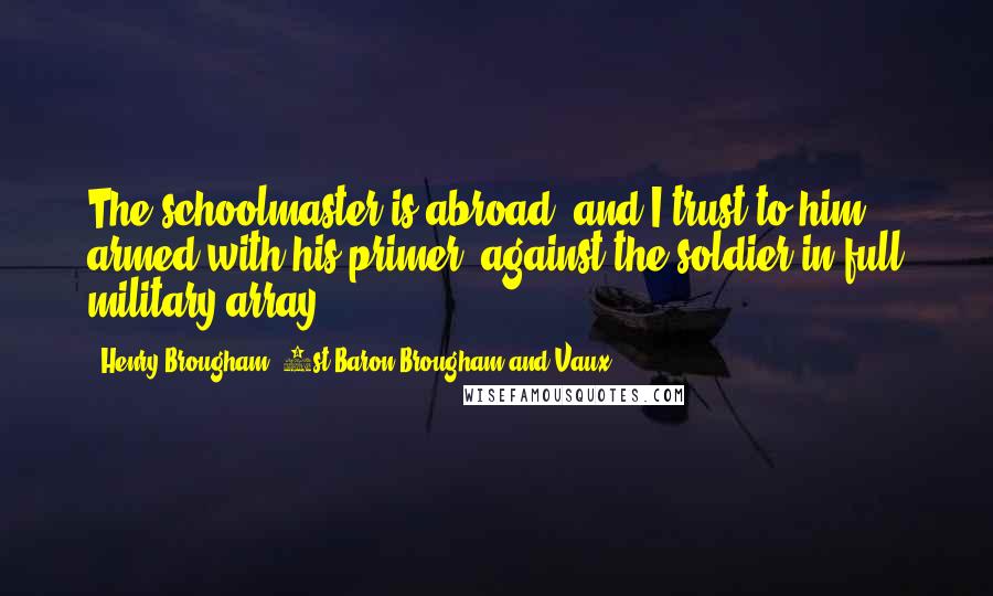 Henry Brougham, 1st Baron Brougham And Vaux Quotes: The schoolmaster is abroad, and I trust to him, armed with his primer, against the soldier in full military array.