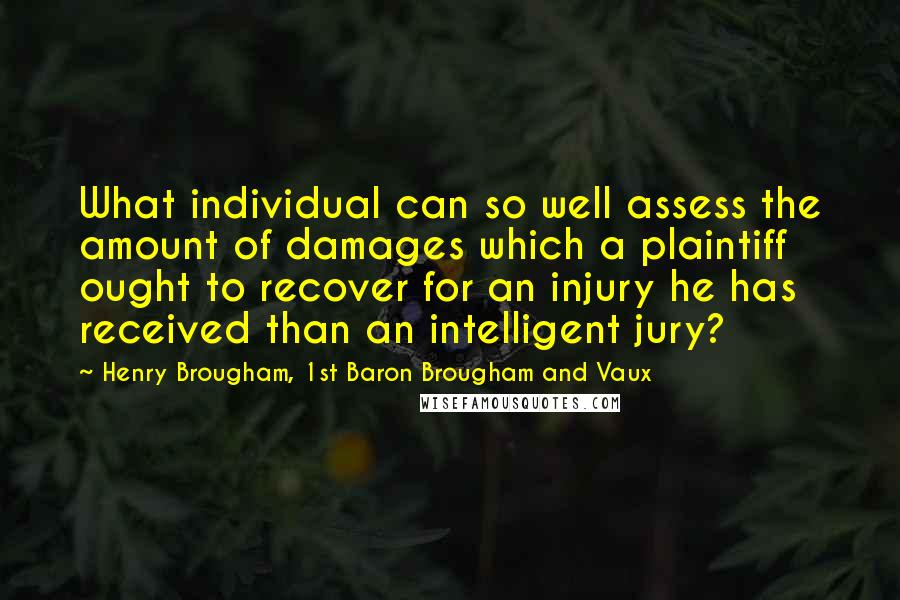 Henry Brougham, 1st Baron Brougham And Vaux Quotes: What individual can so well assess the amount of damages which a plaintiff ought to recover for an injury he has received than an intelligent jury?