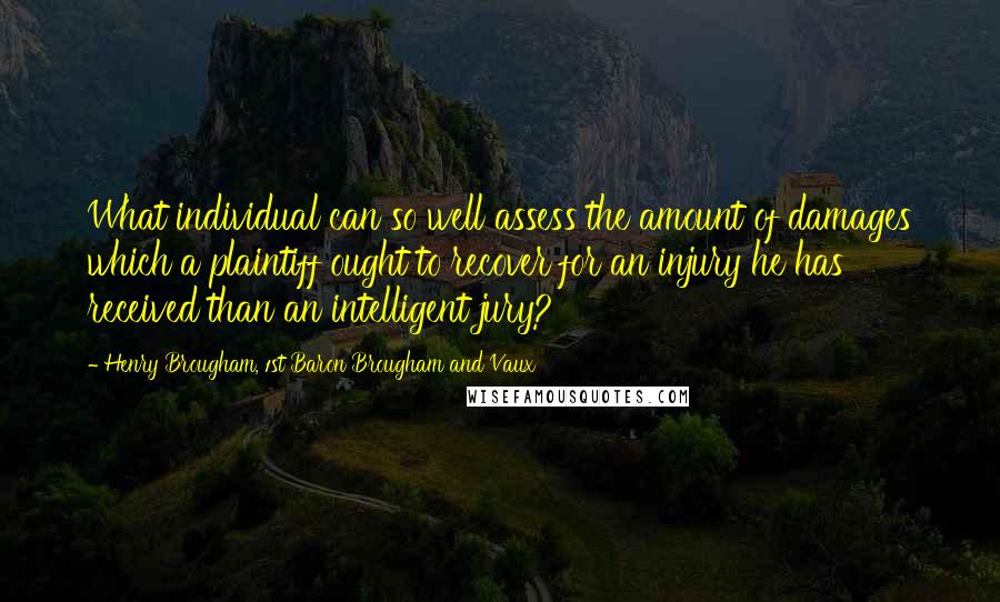 Henry Brougham, 1st Baron Brougham And Vaux Quotes: What individual can so well assess the amount of damages which a plaintiff ought to recover for an injury he has received than an intelligent jury?