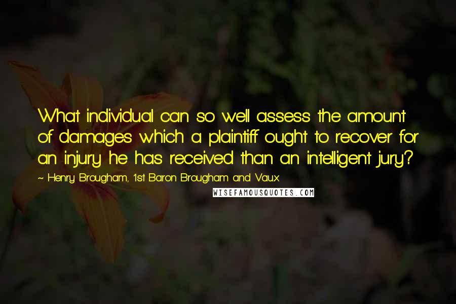 Henry Brougham, 1st Baron Brougham And Vaux Quotes: What individual can so well assess the amount of damages which a plaintiff ought to recover for an injury he has received than an intelligent jury?