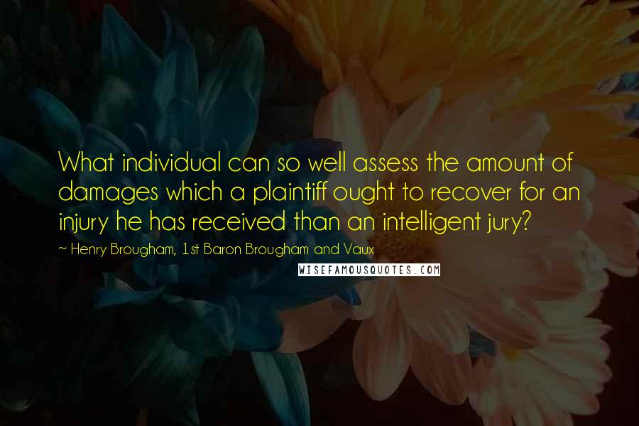 Henry Brougham, 1st Baron Brougham And Vaux Quotes: What individual can so well assess the amount of damages which a plaintiff ought to recover for an injury he has received than an intelligent jury?