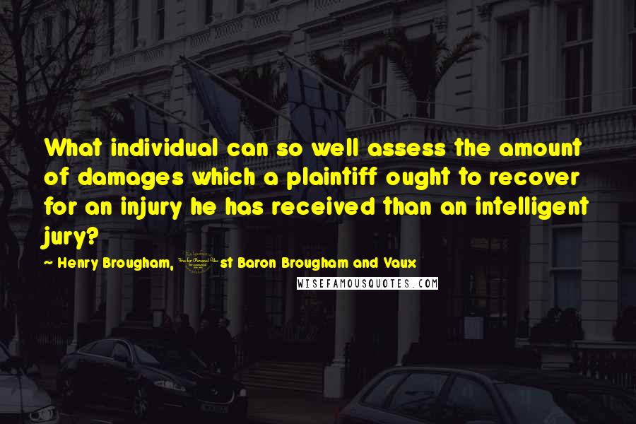 Henry Brougham, 1st Baron Brougham And Vaux Quotes: What individual can so well assess the amount of damages which a plaintiff ought to recover for an injury he has received than an intelligent jury?
