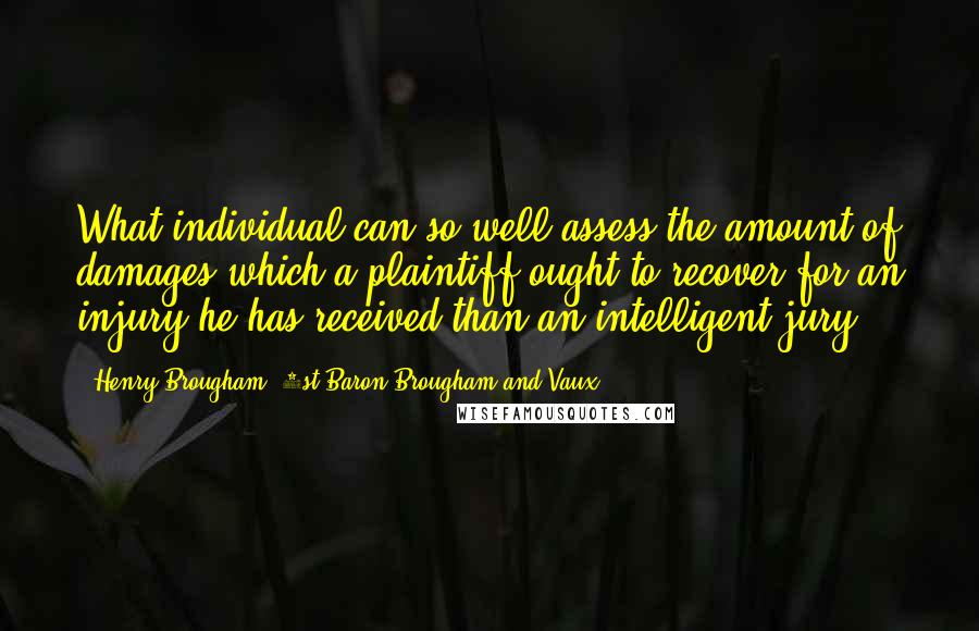 Henry Brougham, 1st Baron Brougham And Vaux Quotes: What individual can so well assess the amount of damages which a plaintiff ought to recover for an injury he has received than an intelligent jury?