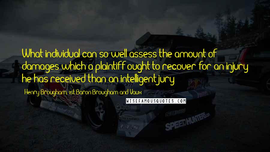 Henry Brougham, 1st Baron Brougham And Vaux Quotes: What individual can so well assess the amount of damages which a plaintiff ought to recover for an injury he has received than an intelligent jury?