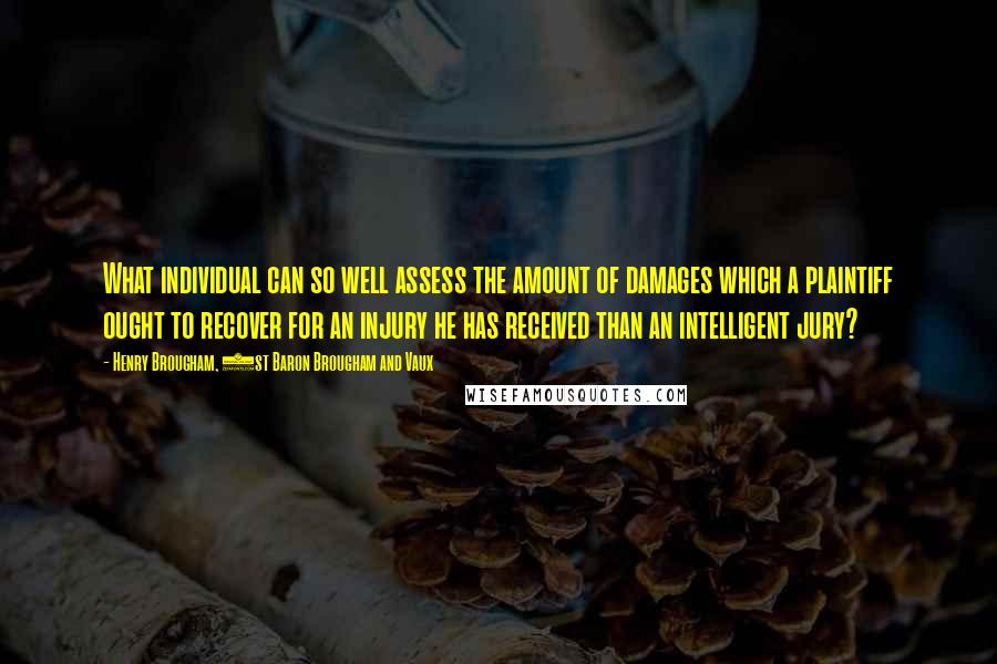 Henry Brougham, 1st Baron Brougham And Vaux Quotes: What individual can so well assess the amount of damages which a plaintiff ought to recover for an injury he has received than an intelligent jury?