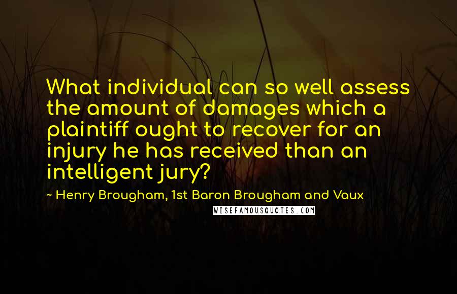 Henry Brougham, 1st Baron Brougham And Vaux Quotes: What individual can so well assess the amount of damages which a plaintiff ought to recover for an injury he has received than an intelligent jury?