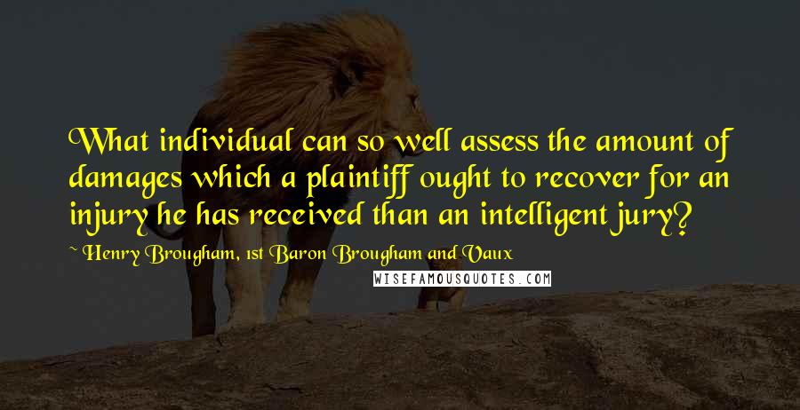 Henry Brougham, 1st Baron Brougham And Vaux Quotes: What individual can so well assess the amount of damages which a plaintiff ought to recover for an injury he has received than an intelligent jury?