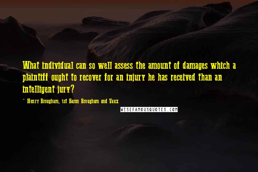 Henry Brougham, 1st Baron Brougham And Vaux Quotes: What individual can so well assess the amount of damages which a plaintiff ought to recover for an injury he has received than an intelligent jury?