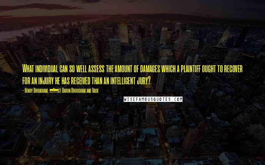 Henry Brougham, 1st Baron Brougham And Vaux Quotes: What individual can so well assess the amount of damages which a plaintiff ought to recover for an injury he has received than an intelligent jury?