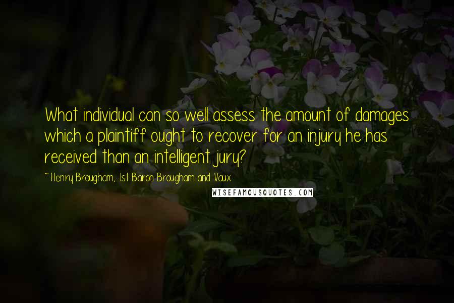 Henry Brougham, 1st Baron Brougham And Vaux Quotes: What individual can so well assess the amount of damages which a plaintiff ought to recover for an injury he has received than an intelligent jury?