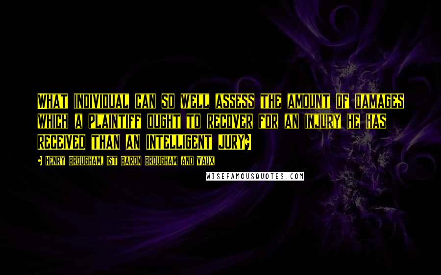 Henry Brougham, 1st Baron Brougham And Vaux Quotes: What individual can so well assess the amount of damages which a plaintiff ought to recover for an injury he has received than an intelligent jury?