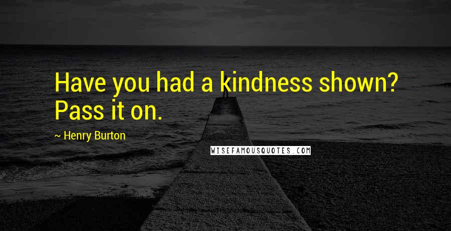 Henry Burton Quotes: Have you had a kindness shown? Pass it on.