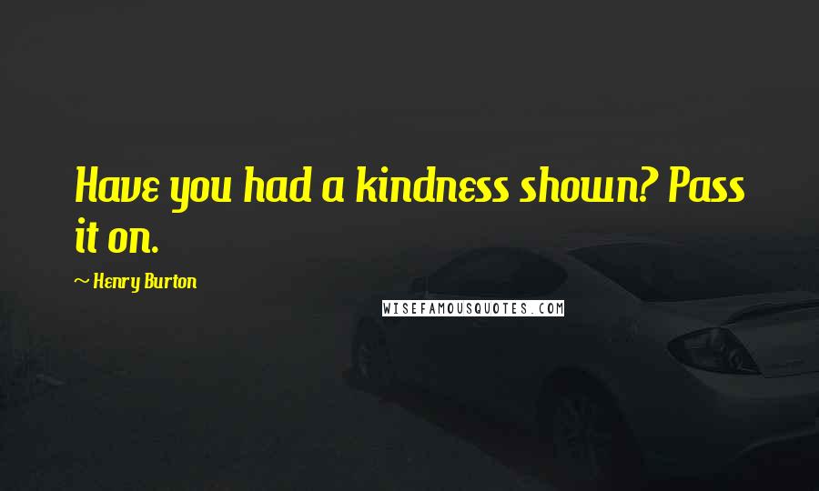 Henry Burton Quotes: Have you had a kindness shown? Pass it on.