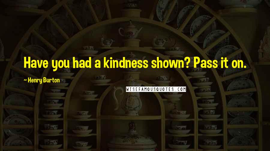 Henry Burton Quotes: Have you had a kindness shown? Pass it on.
