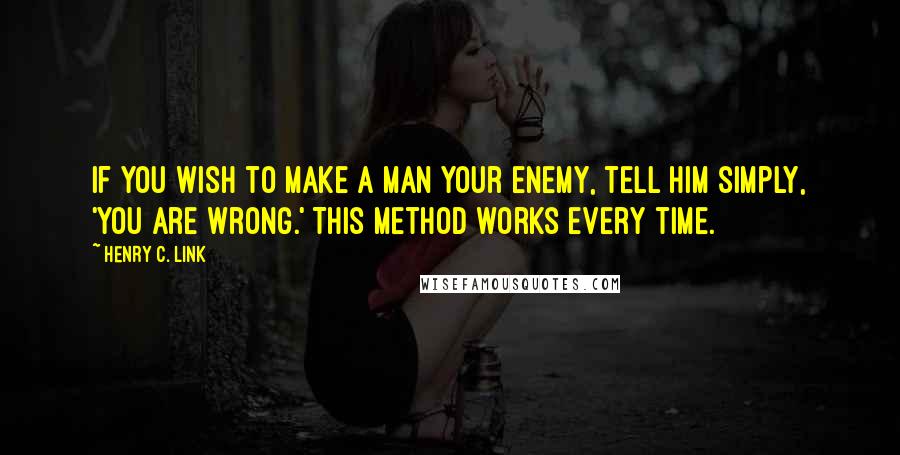 Henry C. Link Quotes: If you wish to make a man your enemy, tell him simply, 'You are wrong.' This method works every time.