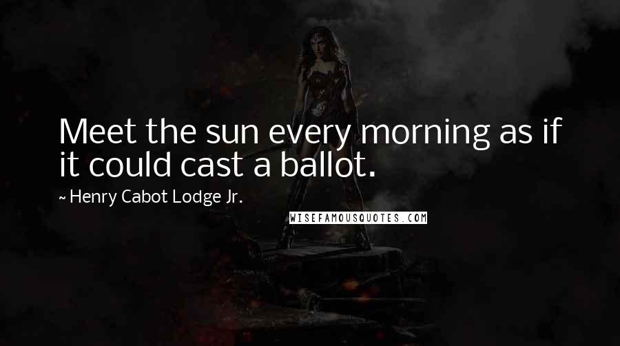 Henry Cabot Lodge Jr. Quotes: Meet the sun every morning as if it could cast a ballot.