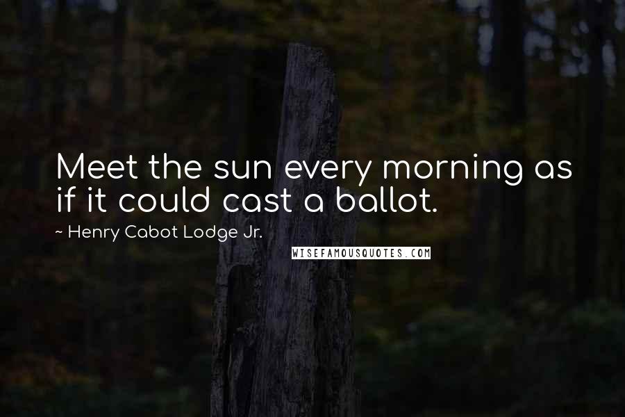 Henry Cabot Lodge Jr. Quotes: Meet the sun every morning as if it could cast a ballot.