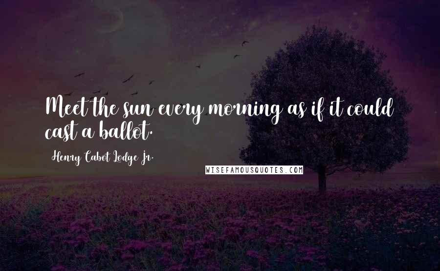 Henry Cabot Lodge Jr. Quotes: Meet the sun every morning as if it could cast a ballot.