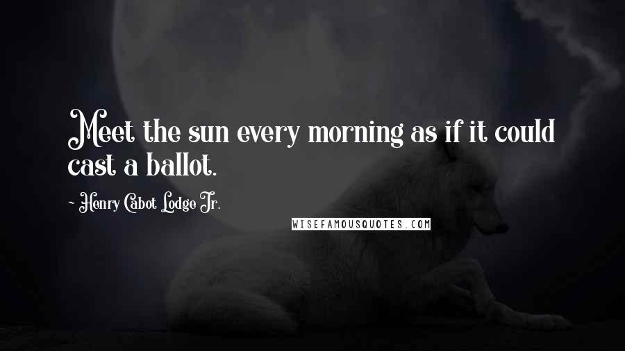 Henry Cabot Lodge Jr. Quotes: Meet the sun every morning as if it could cast a ballot.