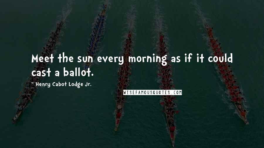 Henry Cabot Lodge Jr. Quotes: Meet the sun every morning as if it could cast a ballot.