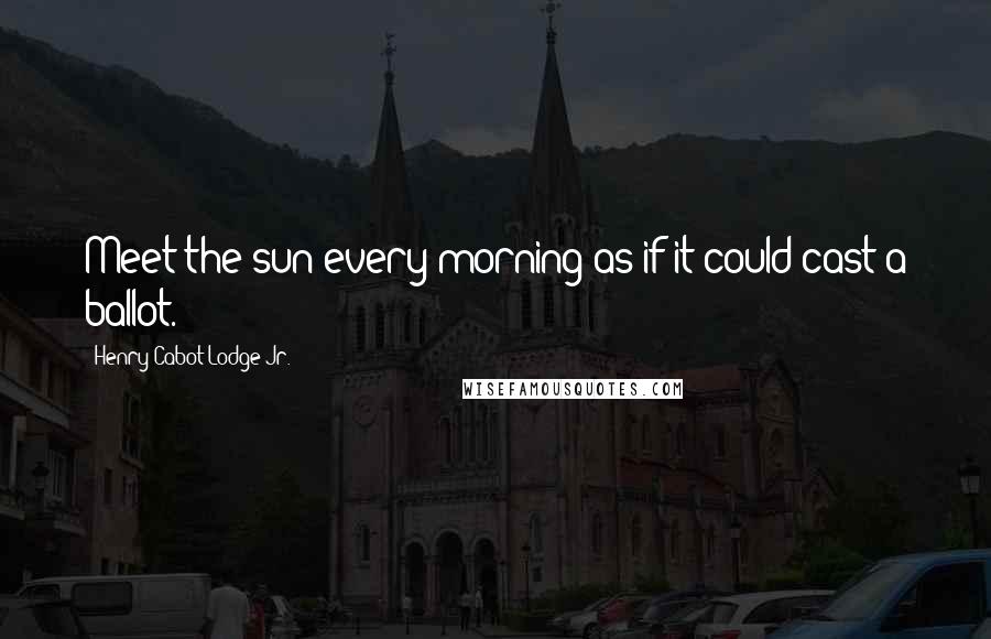 Henry Cabot Lodge Jr. Quotes: Meet the sun every morning as if it could cast a ballot.