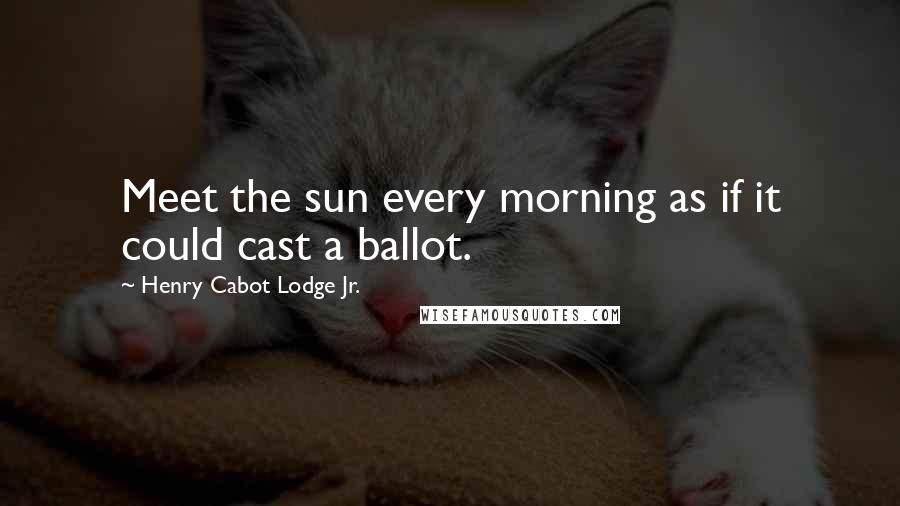 Henry Cabot Lodge Jr. Quotes: Meet the sun every morning as if it could cast a ballot.