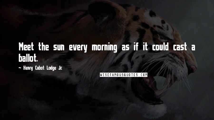 Henry Cabot Lodge Jr. Quotes: Meet the sun every morning as if it could cast a ballot.