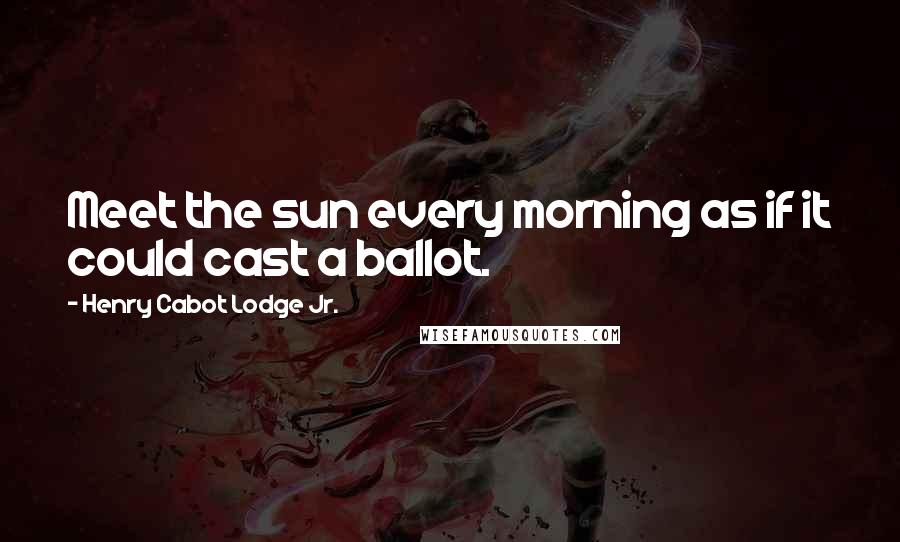 Henry Cabot Lodge Jr. Quotes: Meet the sun every morning as if it could cast a ballot.