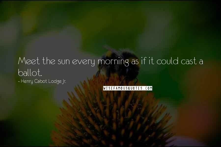 Henry Cabot Lodge Jr. Quotes: Meet the sun every morning as if it could cast a ballot.